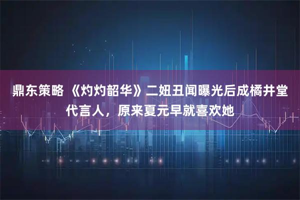 鼎东策略 《灼灼韶华》二妞丑闻曝光后成橘井堂代言人，原来夏元早就喜欢她