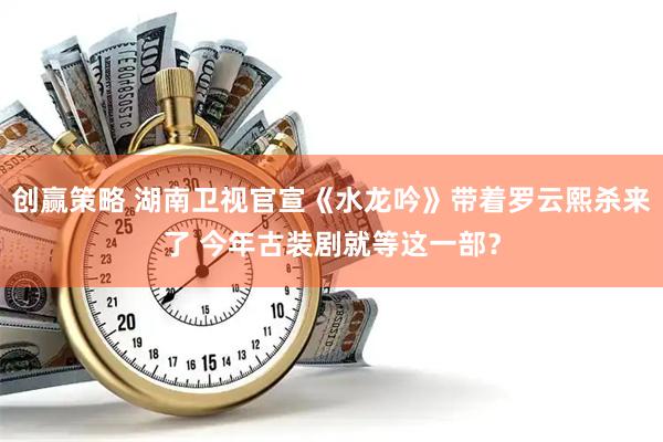 创赢策略 湖南卫视官宣《水龙吟》带着罗云熙杀来了 今年古装剧就等这一部？