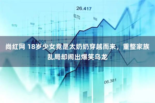 尚红网 18岁少女竟是太奶奶穿越而来，重整家族乱局却闹出爆笑乌龙