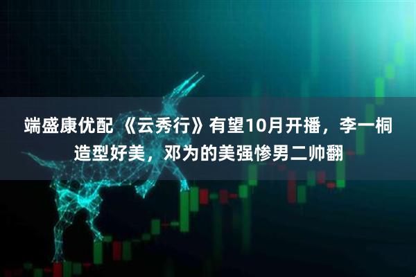 端盛康优配 《云秀行》有望10月开播，李一桐造型好美，邓为的美强惨男二帅翻