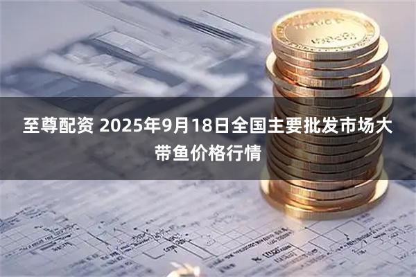 至尊配资 2025年9月18日全国主要批发市场大带鱼价格行情