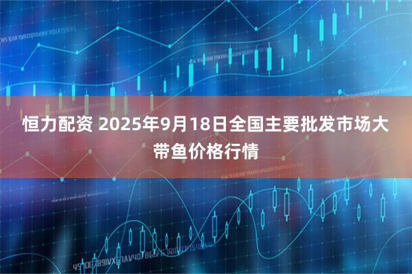 恒力配资 2025年9月18日全国主要批发市场大带鱼价格行情