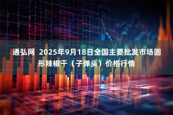 通弘网  2025年9月18日全国主要批发市场圆形辣椒干（子弹头）价格行情