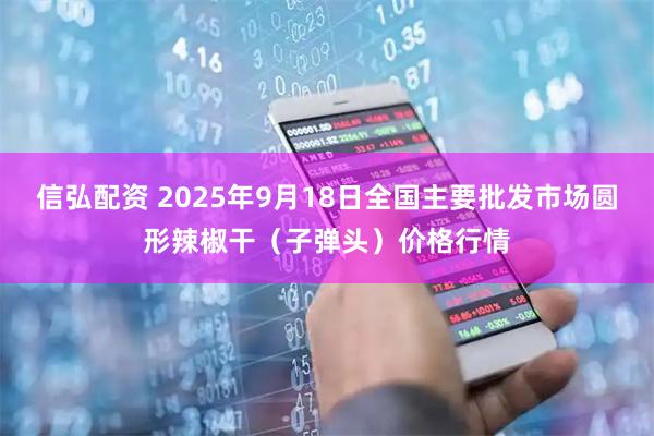 信弘配资 2025年9月18日全国主要批发市场圆形辣椒干（子弹头）价格行情