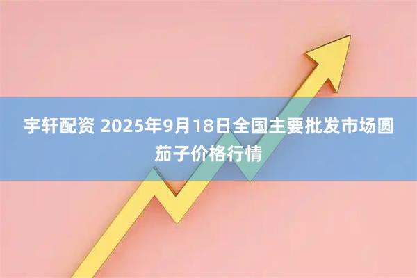 宇轩配资 2025年9月18日全国主要批发市场圆茄子价格行情