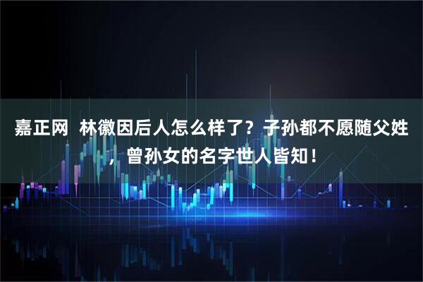 嘉正网  林徽因后人怎么样了？子孙都不愿随父姓，曾孙女的名字世人皆知！