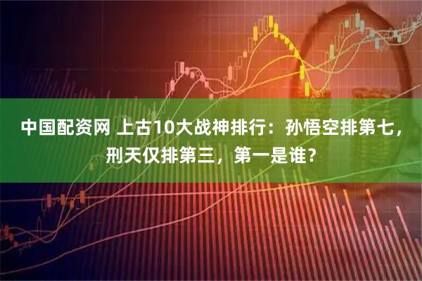 中国配资网 上古10大战神排行：孙悟空排第七，刑天仅排第三，第一是谁？
