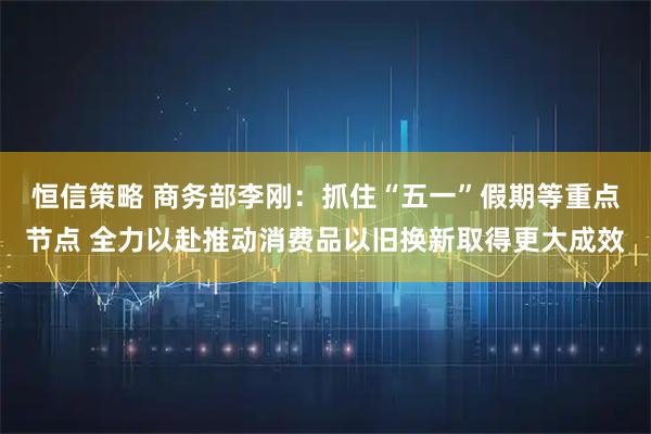 恒信策略 商务部李刚：抓住“五一”假期等重点节点 全力以赴推动消费品以旧换新取得更大成效