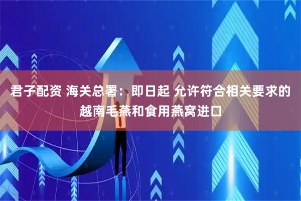 君子配资 海关总署：即日起 允许符合相关要求的越南毛燕和食用燕窝进口