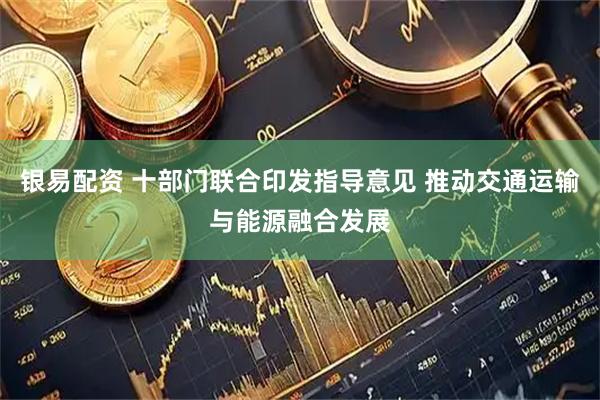 银易配资 十部门联合印发指导意见 推动交通运输与能源融合发展