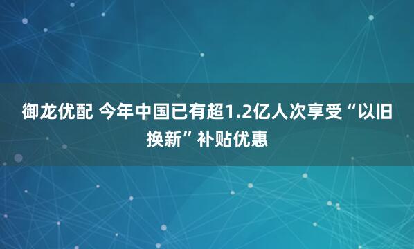 御龙优配 今年中国已有超1.2亿人次享受“以旧换新”补贴优惠