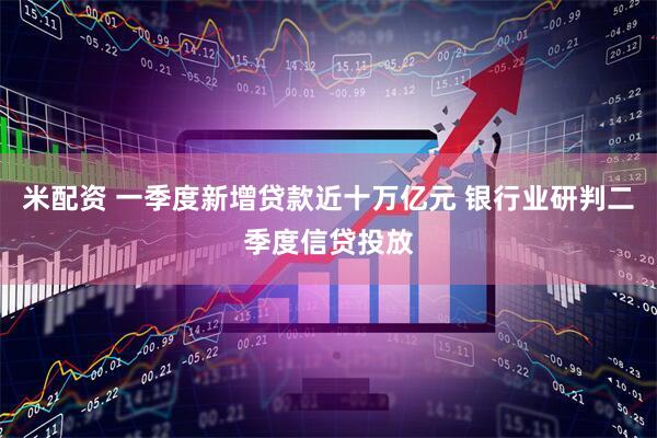 米配资 一季度新增贷款近十万亿元 银行业研判二季度信贷投放