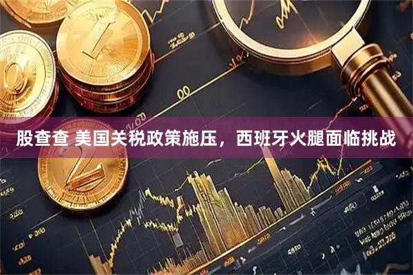 股查查 美国关税政策施压，西班牙火腿面临挑战