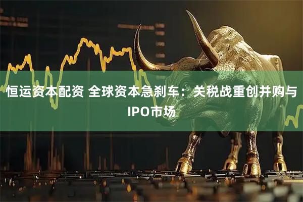 恒运资本配资 全球资本急刹车：关税战重创并购与IPO市场