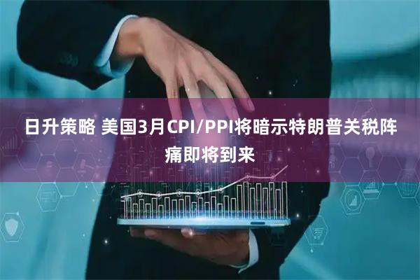 日升策略 美国3月CPI/PPI将暗示特朗普关税阵痛即将到来