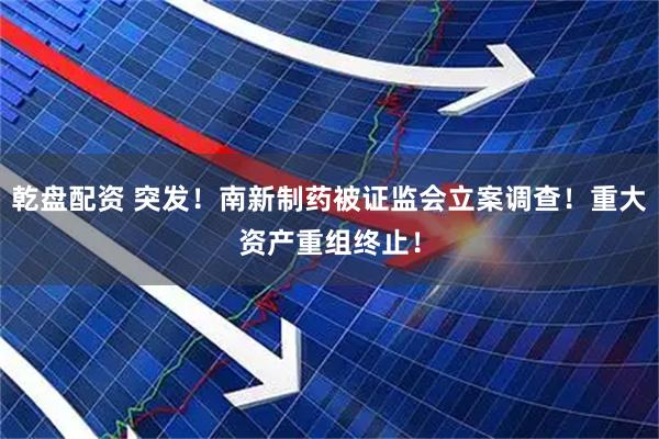 乾盘配资 突发！南新制药被证监会立案调查！重大资产重组终止！