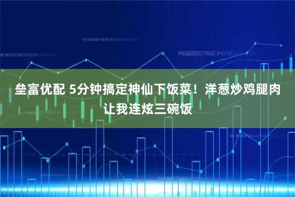 垒富优配 5分钟搞定神仙下饭菜！洋葱炒鸡腿肉让我连炫三碗饭