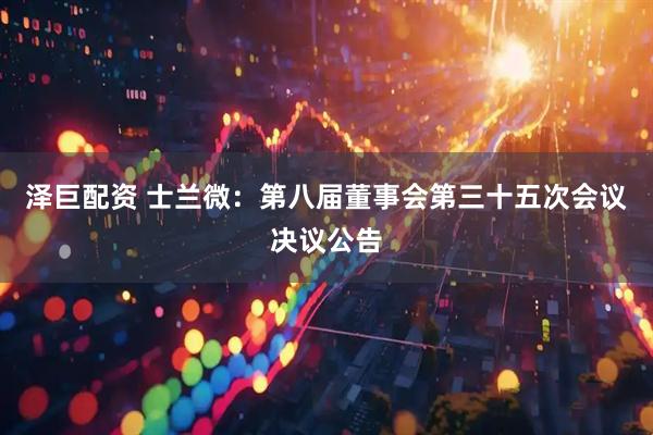泽巨配资 士兰微：第八届董事会第三十五次会议决议公告