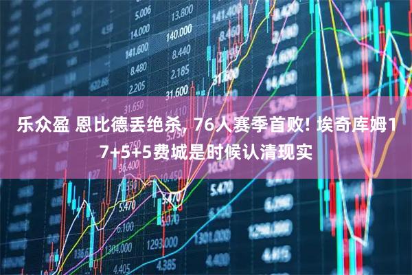 乐众盈 恩比德丢绝杀, 76人赛季首败! 埃奇库姆17+5+5费城是时候认清现实