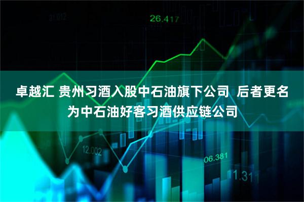 卓越汇 贵州习酒入股中石油旗下公司  后者更名为中石油好客习酒供应链公司