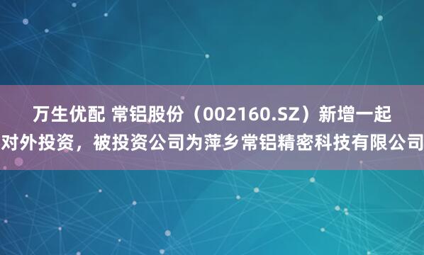 万生优配 常铝股份（002160.SZ）新增一起对外投资，被投资公司为萍乡常铝精密科技有限公司