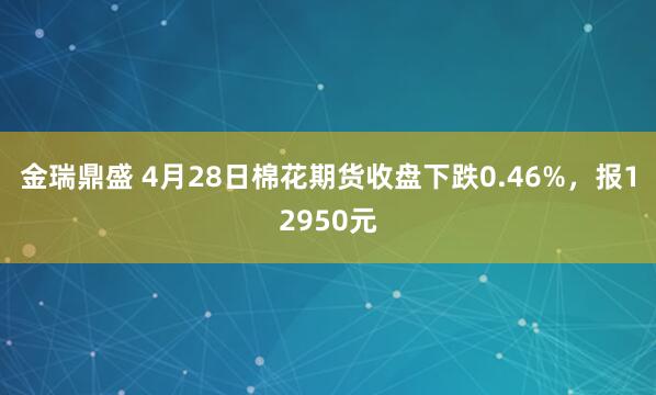 金瑞鼎盛 4月28日棉花期货收盘下跌0.46%，报12950元