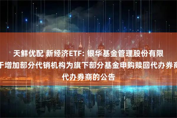 天鲜优配 新经济ETF: 银华基金管理股份有限公司关于增加部分代销机构为旗下部分基金申购赎回代办券商的公告