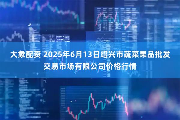 大象配资 2025年6月13日绍兴市蔬菜果品批发交易市场有限公司价格行情
