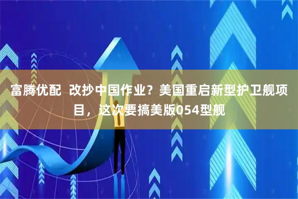 富腾优配  改抄中国作业？美国重启新型护卫舰项目，这次要搞美版054型舰