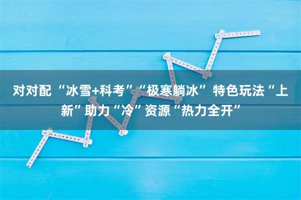 对对配 “冰雪+科考”“极寒躺冰” 特色玩法“上新”助力“冷”资源“热力全开”
