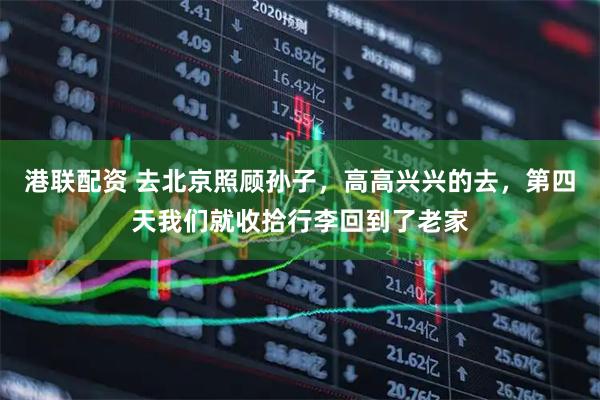 港联配资 去北京照顾孙子，高高兴兴的去，第四天我们就收拾行李回到了老家