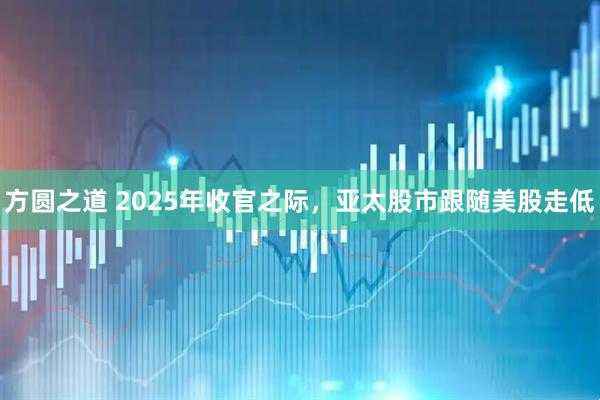 方圆之道 2025年收官之际，亚太股市跟随美股走低