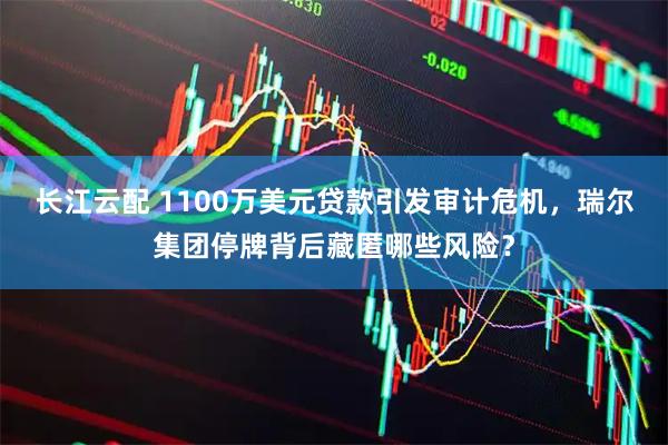 长江云配 1100万美元贷款引发审计危机，瑞尔集团停牌背后藏匿哪些风险？