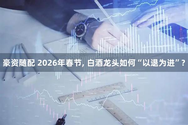 豪资随配 2026年春节, 白酒龙头如何“以退为进”?