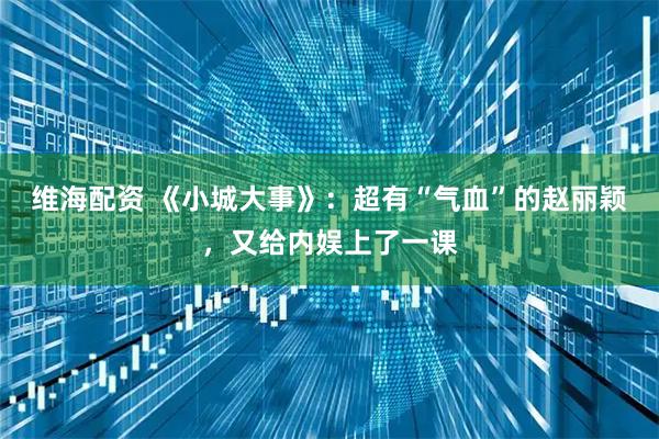 维海配资 《小城大事》：超有“气血”的赵丽颖，又给内娱上了一课