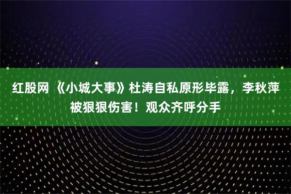 红股网 《小城大事》杜涛自私原形毕露，李秋萍被狠狠伤害！观众齐呼分手