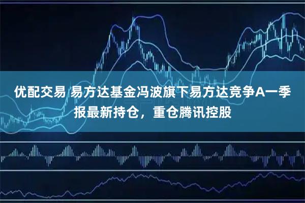 优配交易 易方达基金冯波旗下易方达竞争A一季报最新持仓，重仓腾讯控股