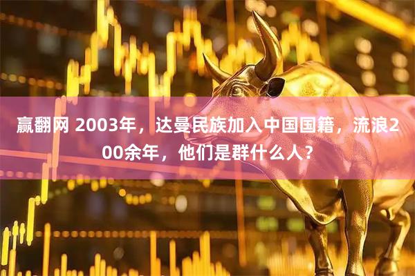 赢翻网 2003年，达曼民族加入中国国籍，流浪200余年，他们是群什么人？