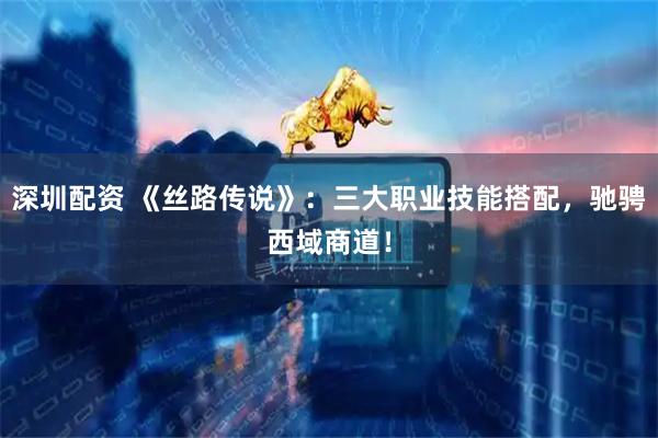 深圳配资 《丝路传说》：三大职业技能搭配，驰骋西域商道！