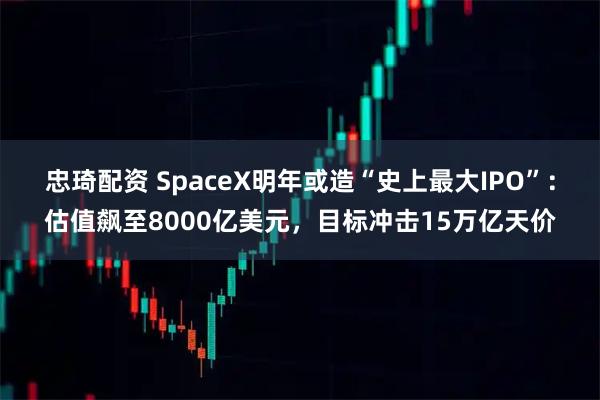 忠琦配资 SpaceX明年或造“史上最大IPO”：估值飙至8000亿美元，目标冲击15万亿天价