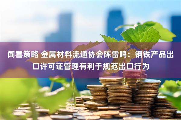 闻喜策略 金属材料流通协会陈雷鸣：钢铁产品出口许可证管理有利于规范出口行为