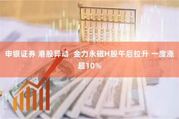 申银证券 港股异动  金力永磁H股午后拉升 一度涨超10%