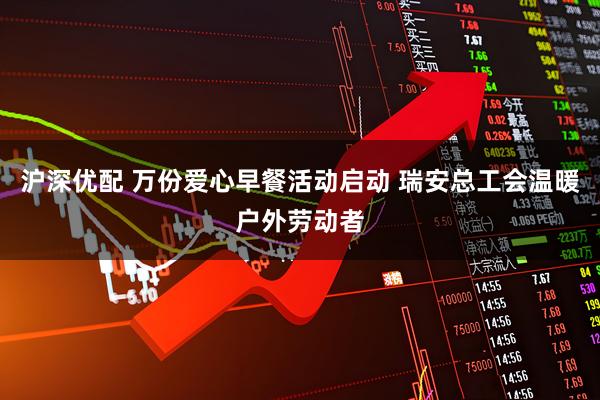 沪深优配 万份爱心早餐活动启动 瑞安总工会温暖户外劳动者