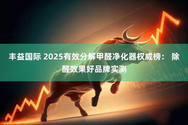丰益国际 2025有效分解甲醛净化器权威榜： 除醛效果好品牌实测