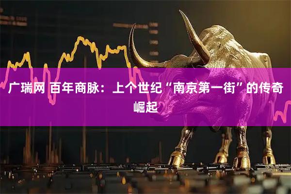 广瑞网 百年商脉：上个世纪“南京第一街”的传奇崛起