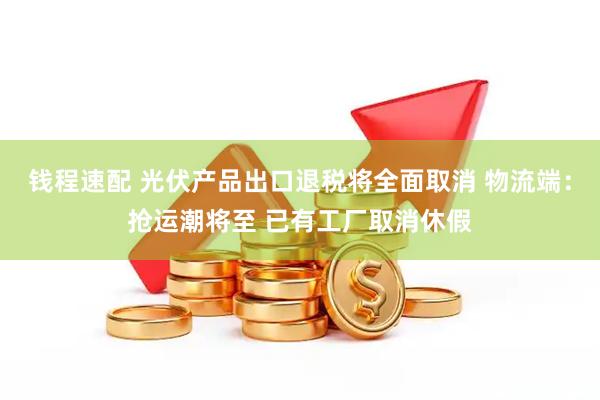 钱程速配 光伏产品出口退税将全面取消 物流端:抢运潮将至 已有工厂取消休假